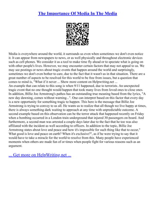 The Importance Of Media In The Media
Media is everywhere around the world, it surrounds us even when sometimes we don't even notice
it. It can appear from newspapers to news, or as well physically and throughout electronic devices
such as cell phones. We consider it as a tool to make time fly ahead or to spectate what is going on
with other people's lives. However, we may encounter certain factors that may not appeal to us. We
may see postings or news about tragic events that happen around the world and surprisingly,
sometimes we don't even bother to care, due to the fact that it wasn't us in that situation. There are a
great number of aspects to be resolved for this world to be free from issues, but a question that
comes to mind is, "What if it never ... Show more content on Helpwriting.net ...
An example that can relate to this song is when 9/11 happened, due to terrorists. An unexpected
tragic event that no one thought would happen that took many lives from loved ones to close ones.
In addition, Billie Joe Armstrong's pathos has an outstanding true meaning based from the lyrics, "A
new day dawning, comes without warning...". One can interpret based on this factor that every day
is a new opportunity for something tragic to happen. This here is the message that Billie Joe
Armstrong is trying to convey to us all. He wants us to realize that all though we live happy at times,
there is always something dark waiting to approach at any time with unpredictable outcome. A
second example based on this observation can be the terror attack that happened recently on Friday
when a bombing occurred in a London train underground that injured 30 passengers on board. And
furthermore, a second man was arrested a couple days later due to the fact that he too was also
affiliated with the incident as well according to officers. In addition to the topic, Billie Joe
Armstrong states about love and peace and how it's impossible for such thing like that to occur,"
What good is love and peace on earth? When it's exclusive?", as if he were trying to say that it
would have to take a miracle for the world to resolve from this. Many people have experienced
moments when others are made fun of or times when people fight for various reasons such as an
argument.
... Get more on HelpWriting.net ...
 