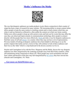 Media 's Influence On Media
The way that diasporic audiences use media products to give them a connection to their country of
origin has been a topic of research for many scholars. The increasing ability to stream content online
allows people to keep the same routine in watching content and to watch content which they can
relate to and see themselves reflected in, often unlike the content on in their new home country.
Online news allows people to keep up with current events and look out for events that may affect the
ones they care about and improvements in communications technology allow people to connect
directly with the people they love more effectively. Media provides a way for diasporic audiences to
find their sense of self and identity in a country where they may not have a lot of representation.
Previous models of looking at diasporic audiences have been helpful in allowing us to see the
positive impacts that media can have, however they still continue to look at these audiences and
their lives as the 'other' which is a step backward in the diverse societies we live in.
Sinclair and Cunningham in Go with the Flow: Diasporas and the Media, discuss the way diasporic
audiences are often categorized by the scattering of people away from their home countries, while
still maintaining strong connections to them (18). These people may resist assimilation into their
'host' culture and because of this they may feel marginalized by the culture they have moved into
(Sinclair and Cunningham, 19). These
... Get more on HelpWriting.net ...
 