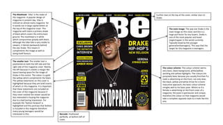 The Masthead- ‘Vibe’ is the make of
the magazine. A popular design of
magazine in present day. Vibe is
noticed on almost every magazine for
it stands out in large capital letters at
the top of the magazine cover. This
magazine with stains a primary shade
of black which covers the entire back
ground. The masthead is in white
which compromises greatly with black.
Although the Vibe title is very visible to
viewers, it blends backwards behind
the star Drake. This means it
compliments the image as well as
doing itself favours.
Barcode- Positioned
perfectly at bottom left of
cover.
The smaller text- The smaller text is
positioned on both the left side and the
right side of this magazine cover. Mainly
the left because it creates a margin like
layout leaving space for the image of
Drake in the centre. The colour is a gold
like yellow which compliments the black.
The yellow statements on this cover is
highlighted because they are brief inserts
of what's in this magazine. It is important
that these statements are included on
the cover of the magazine because if
they never existed the viewer would be
less interested in buying the magazine
due to a bad boring impression. For
example the ‘fashion forward’ is
highlighted and this portrays that fashion
is included in this magzine therefore
many young teenagers would be
interested in this.
The main image- The pop star Drake is the
main image on this cover and this is a
huge pull factor for any buyers. Drake is
one of the most popular and loved
singer/rapper in the world currently.
Typically loved by the younger
generation(teenagers). This says that the
target for this magazine is teenagers.
Further stars at the top of the cover, similar stars to
Drake.
The colour scheme- The colour scheme seems
very basic, black background, white/yellow
wording and yellow highlights. The colours are
purposely basic because you usually find that if a
male is advertising on the front, not only does
the black, yellow and white thrive for a more
masculine approach, the basic colour scheme
mingles well to his basic pose. Where as if a
female is advertising on the front cover of a
magazine, the pose is spectacular and unique,
therefore the colour on that magazine would
take a complete opposite style to a male like this
one.
 