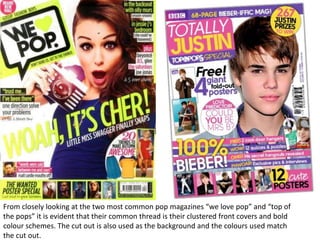 From closely looking at the two most common pop magazines “we love pop” and “top of
the pops” it is evident that their common thread is their clustered front covers and bold
colour schemes. The cut out is also used as the background and the colours used match
the cut out.
 