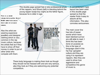 The double page spread has a very professional photo of the rappers, and 50cent (left) is standing behind the young rapper soulja boy (right) as the father figure, because he is older in age. There body language is making them look as though they should not be messed with and are very serious, also they look as if they are welcoming any potential competitors.  The main cover line has lots of swear words which have been blanked out but are still able to read, I think this has been done on purpose as this is the type of language used in this hip hop ‘gangster’ culture and they are using it to represent rappers. Also they are used to show how aggressive and competitive this genre of music is. A conventional C type layout has been used in this double page spread so that the reader finds it easy to absorb all the information. This also connotes seriousness.  This is a very stereotypical Hip Hop/R&B artist because they are of a black origin . Also the artist are wearing expensive jewellery and designer clothing which is very common in the rap music culture, because the artists feel as if they have to show off their money in order to put of other artist who compete with them. 