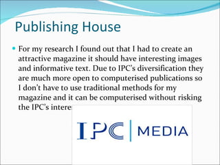 Publishing House  For my research I found out that I had to create an attractive magazine it should have interesting images and informative text. Due to IPC’s diversification they are much more open to computerised publications so I don’t have to use traditional methods for my magazine and it can be computerised without risking the IPC’s interest.  