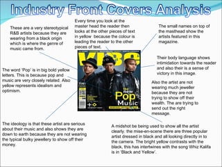 A midshot be being used to show all the artist clearly. the mise-en-scene there are three popular artist dressed in black and all looking directly in to the camera. The bright yellow contrasts with the black, this has intertwines with the song Whiz Kalifa is in ‘Black and Yellow’.  The ideology is that these artist are serious about their music and also shows they are down to earth because they are not wearing the typical bulky jewellery to show off their money.  The small names on top of the masthead show the artists featured in this magazine.  Their body language shows intimidation towards the reader and also their is a sense of victory in this image. The word ‘Pop’ is in big bold yellow letters. This is because pop and music are very closely related. Also yellow represents idealism and optimism. These are a very stereotypical R&B artists because they are wearing from a black origin  which is where the genre of music came from.  Every time you look at the master head the reader then looks at the other pieces of text in yellow  because the colour is leading the reader to the other pieces of text. Also the artist are not wearing much jeweller because they are not trying to show off their wealth. The are trying to send out the right message.  