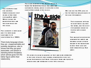 The contents page has another professional mid shot image of two very popular Rap artist. Which shows the reader that they are the main focus for this issue.  We can see the XXL logo on the top right as well because of the bold typography. The contents is very clear and it is very clear compared to its competitors (e.g. VIBE).  This magazine appeals to many races all over the world, and the most popular race would be people with a black origin.  It’s more of a male magazine as they are more interested in this kind of music and culture, however this does not mean that women don't read it because there are plenty of women who are interested in this type of music.  The main heading is ‘the A-side’ which is telling the reader that these two artist are superior to others, which is expected in this competitive nature of this music. The amount of expensive jewellery the artists are wearing shows of their wealth to the reader and makes them look like very stereotypical  Rap artist.  There body language shows they are  unapproachable and possibly dangerous, also is shows that they are good associates, and 50cent is standing behind Souljaboy which almost gives him the father figure within their relationship  