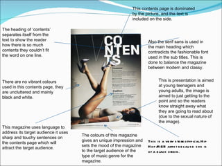 This contents page is dominated by the picture, and the text is included on the side. Also the serif sans is used in the main heading which contradicts the fashionable font used in the sub titles. This is done to balance the magazine between modern and classy. There are no vibrant colours used in this contents page, they are uncluttered and mainly black and white. The heading of ‘contents’ separates itself from the text to show the reader how there is so much contents they couldn’t fit the word on one line.  This is presentation is aimed at young teenagers and young adults, the image is aimed to just getting to the point and so the readers know straight away what they are going to read about (due to the sexual nature of the image). The colours of this magazine gives an unique impression and sets the mood of the magazine to the target audience of the type of music genre for the magazine. This magazine uses language to address its target audience it uses sharp and touchy sentences on the contents page which will attract the target audience. This is a very stereotypical Hip Hop/R&B artist because she is of a black origin . 