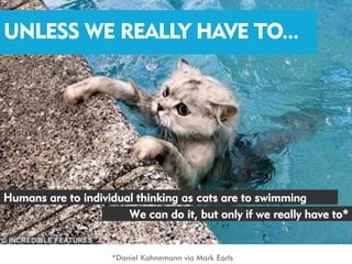 UNLESS WE REALLY HAVE TO...




Humans are to individual thinking as cats are to swimming
                       We can do it, but only if we really have to*


                     *Daniel Kahnemann via Mark Earls
 