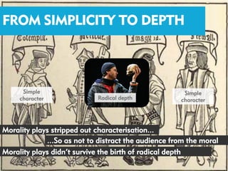 FROM SIMPLICITY TO DEPTH



      Simple                                          Simple
     character              Radical depth            character




Morality plays stripped out characterisation...
             ...So as not to distract the audience from the moral
Morality plays didn’t survive the birth of radical depth
 