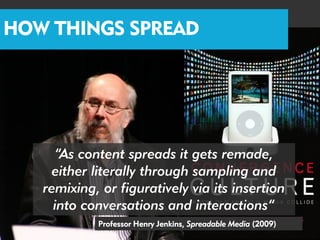 HOW THINGS SPREAD




     “As content spreads it gets remade,
     either literally through sampling and
   remixing, or figuratively via its insertion
     into conversations and interactions”
            Professor Henry Jenkins, Spreadable Media (2009)
 