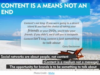 CONTENT IS A MEANS NOT AN
END
               Content’s not king. If you were going to a desert
                 island & you had the choice of taking your
                  friends or your DVDs, you’d take your
               friends. If you didn’t, we’d call you a sociopath.
               Content isn’t king, content is just something
                               to talk about
                                                  Cory Doctorow


Social networks are about people, not content
                            (Content is a medium not a message)
     The opportunity for brands is to be something to talk about
                       Photo Credit - Muha
 