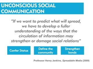 UNCONSCIOUS SOCIAL
COMMUNICATION
   “If we want to predict what will spread,
          we have to develop a fuller
     understanding of the ways that the
        circulation of information may
   strengthen or damage social relations”
                     Define the             Strengthen
  Confer Status
                     community                 bonds

                  Professor Henry Jenkins, Spreadable Media (2009)
 