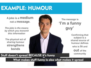 EXAMPLE: HUMOUR
    A joke is a medium                      The message is
       not a message.
                                          ‘I’m a funny
  The joke is the means                       guy’
  by which you transmit
     this information
                                                    Confirming that
                                                      subject is a
   The physical act of                             shared source of
    sharing humour                                  humour defines
    strengthens                                     who is in and
       bonds                                         out of the
                                                      community
Stuff doesn’t spread BECAUSE it’s funny
         What makes stuff funny is also what makes it spread
 