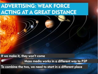 ADVERTISING: WEAK FORCE
ACTING AT A GREAT DISTANCE




If we make it, they won’t come
                Mass media works in a different way to P2P
To combine the two, we need to start in a different place
 
