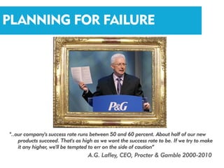 PLANNING FOR FAILURE




"..our company's success rate runs between 50 and 60 percent. About half of our new
    products succeed. That's as high as we want the success rate to be. If we try to make
    it any higher, we'll be tempted to err on the side of caution”
                                  A.G. Lafley, CEO, Procter & Gamble 2000-2010
 