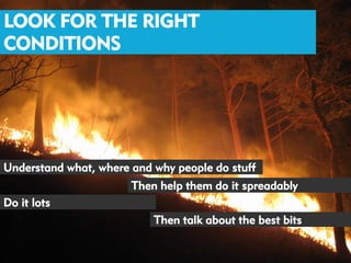 LOOK FOR THE RIGHT
CONDITIONS




Understand what, where and why people do stuff
                       Then help them do it spreadably
Do it lots
                           Then talk about the best bits
 