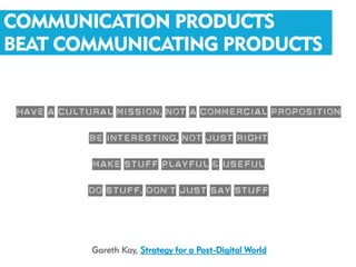 COMMUNICATION PRODUCTS
BEAT COMMUNICATING PRODUCTS


 Have a cultural mission, not a commercial proposition
             Be interesting, not just right
             Make stuff playful & useful
            Do stuff, don’t just say stuff


             Gareth Kay, Strategy for a Post-Digital World
 