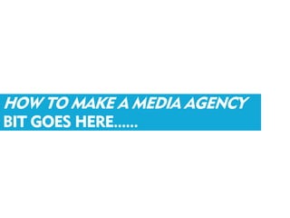 HOW TO MAKE A MEDIA AGENCY
BIT GOES HERE......
 