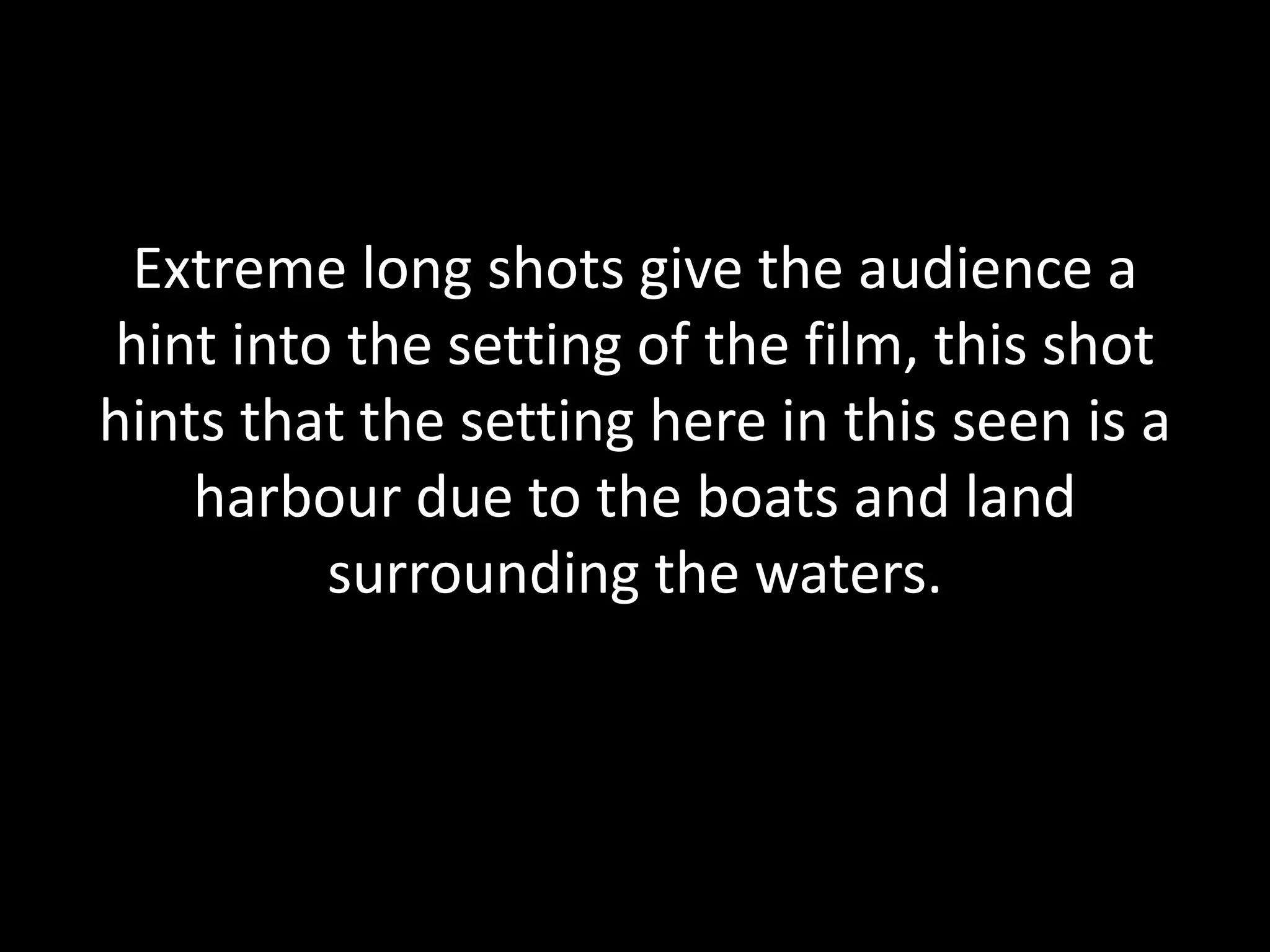 Extreme long shots give the audience a
hint into the setting of the film, this shot
hints that the setting here in this seen is a
harbour due to the boats and land
surrounding the waters.
 