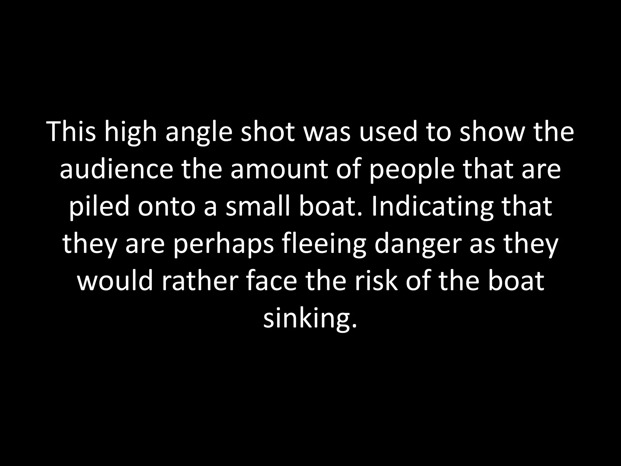 This high angle shot was used to show the
audience the amount of people that are
piled onto a small boat. Indicating that
they are perhaps fleeing danger as they
would rather face the risk of the boat
sinking.
 