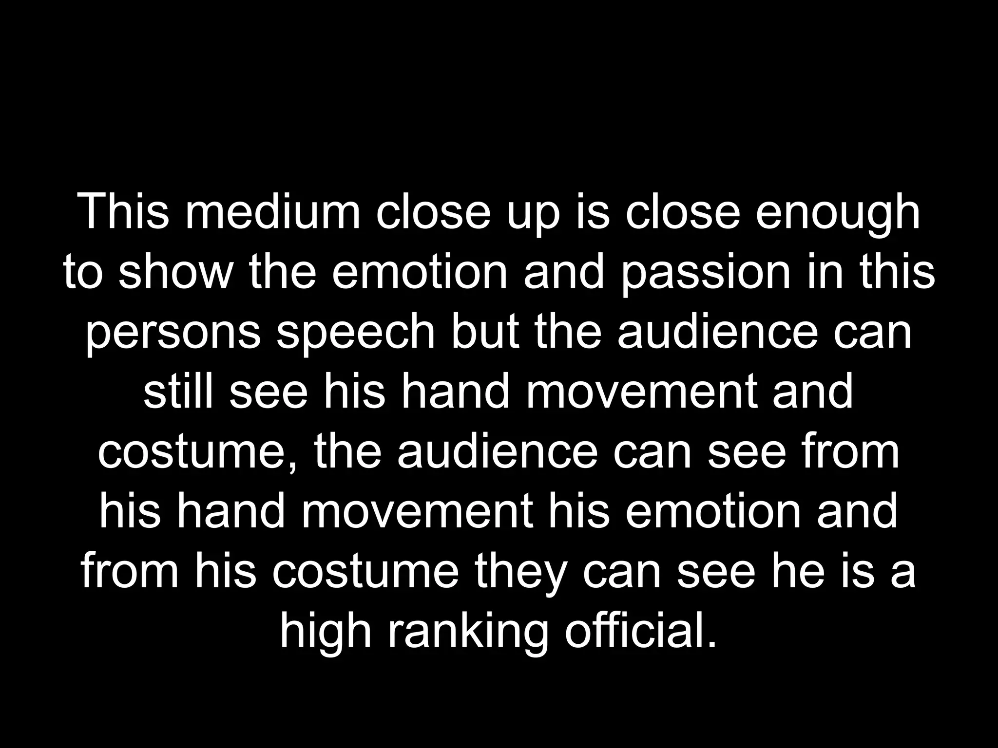 This medium close up is close enough
to show the emotion and passion in this
persons speech but the audience can
still see his hand movement and
costume, the audience can see from
his hand movement his emotion and
from his costume they can see he is a
high ranking official.
 