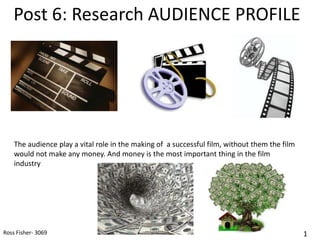 Post 6: Research AUDIENCE PROFILE




    The audience play a vital role in the making of a successful film, without them the film
    would not make any money. And money is the most important thing in the film
    industry




Ross Fisher- 3069                                                                              1
 