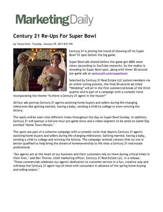 Century 21 Re-Ups For Super Bowl
by Tanya Irwin, Tuesday, January 29, 2013 8:51 PM

                                              Century 21 is joining the trend of showing off its Super
                                              Bowl TV spot before the big game.

                                              Super Bowl ads shared before the game get 600% more
                                              views (according to YouTube research). So the realtor is
                                              revealing its Super Bowl spot, along with three 30-second
                                              pre-game ads at century21.com/superbowl.

                                        Selected by Century 21 Real Estate LLC system members via
                                        an online voting process, the final 30-second ad titled
                                        “Wedding” will air in the first commercial break of the third
                                        quarter and is part of a campaign with a comedic twist
incorporating the theme “Is there a Century 21 agent in the house?”

All four ads portray Century 21 agents assisting home buyers and sellers during life-changing
milestones like getting married, having a baby, sending a child to college or even winning the
lottery.

The spots will be seen nine different times throughout the day on Super Bowl Sunday. In addition,
Century 21 will sponsor a full one-hour pre-game show and a video segment to be aired on Game Day
entitled "Home Town Heroes."

The spots are part of a cohesive campaign with a comedic twist that depicts Century 21 agents
assisting home buyers and sellers during life-changing milestones: Getting married, having a baby,
sending a child to college and winning the lottery. The campaign reminds viewers that no one is
better qualified to help bring the dream of homeownership to life than a Century 21 real estate
professional.

"Our agents are at the heart of our business and their customers rely on them during critical times in
their lives," said Bev Thorne, chief marketing officer, Century 21 Real Estate LLC, in a release.
"These commercials celebrate our agents' dedication to customer service in a fun, creative way and
will keep the Century 21 agent top-of-mind with consumers in advance of the spring home buying
and selling season."
 