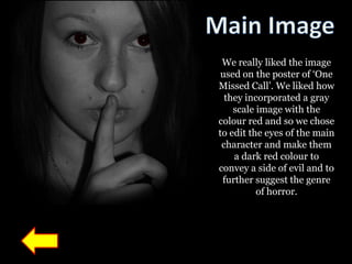 We really liked the image
 used on the poster of „One
Missed Call‟. We liked how
  they incorporated a gray
    scale image with the
colour red and so we chose
to edit the eyes of the main
 character and make them
    a dark red colour to
convey a side of evil and to
 further suggest the genre
          of horror.
 
