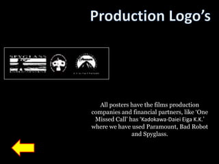 All posters have the films production
companies and financial partners, like „One
 Missed Call‟ has „Kadokawa-Daiei Eiga K.K.‟
where we have used Paramount, Bad Robot
               and Spyglass.
 