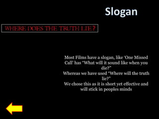 Most Films have a slogan, like „One Missed
Call‟ has “What will it sound like when you
                     die?”
Whereas we have used “Where will the truth
                      lie?”
We chose this as it is short yet effective and
         will stick in peoples minds
 