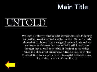 We used a different font to what everyone is used to seeing
on posters. We discovered a website called „dafont‟ which
allowed us to choose from a range of various fonts and we
   came across this one that was called „I still know‟. We
  thought that as well as the title of the font being rather
ironic, it looked great on our cover. In addition, as in „The
Descent‟ title, we chose to have it in capital letters to make
              it stand out more to the audience.
 