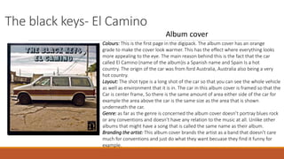 The black keys- El Camino
Album cover
Colours: This is the first page in the digipack. The album cover has an orange
grade to make the cover look warmer. This has the effect where everything looks
more appealing to the eye. The main reason behind this is the fact that the car
called El Camino (name of the album)is a Spanish name and Spain Is a hot
country. The origin of the car was from ford Australia, Australia also being a very
hot country.
Layout: The shot type is a long shot of the car so that you can see the whole vehicle
as well as environment that it is in. The car in this album cover is framed so that the
Car is center frame, So there is the same amount of area either side of the car for
example the area above the car is the same size as the area that is shown
underneath the car.
Genre: as far as the genre is concerned the album cover doesn’t portray blues rock
or any conventions and doesn’t have any relation to the music at all. Unlike other
albums that might have a song that is called the same name as their album.
Branding the artist: This album cover brands the artist as a band that doesn’t care
much for conventions and just do what they want becuase they find it funny for
example.
 