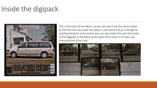 Inside the digipack
This is the back of the album as you can see it has the same colour
as the first one has used, the layout is the same and as is the genre
and branding the artist and as you can see under this text the inside
of the digipack is the exact same apart from there is no text, just
more pictures of an cars.
 