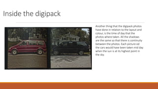 Inside the digipack
Another thing that the digipack photos
have done in relation to the layout and
colour, is the time of day that the
photos where taken. All the shadows
are the same so that there is continuity
between the photos. Each picture od
the cars would have been taken mid day
when the sun is at its highest point in
the sky.
 