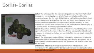 Gorillaz- Gorillaz
Colour: The colours used in this are interesting as the car that is on the front of
this page is a camouflaged green which should normally be used to make
something hidden. But this car is deliberately on a white background so it stands
out. As does the red writing of the the band and album name. Because of this
reason the album cover will stand out and catch peoples attention, as from a
distance you cant tell what is on the front of the album because the main part of
it is camouflaged. It will entice people to have a look.
Layout: the position of the car is central so the car is surrounded by white which
again will make this album cover stand out. The car is also positioned as though
it is about to drive past so that we can see most of the car and people inside of it
from the front.
Genre: The album covers doesn’t follow certain genre conventions for example
electronica album covers are genuinely bright and colourful which this is not. It
does however follow the alternative hip hop genre with the art work that is used
for this cover.
Branding the artist: This album cover represents how interesting the band
members are. This is because they don’t show there faces so it brands the artists
as people to be curious off.
 