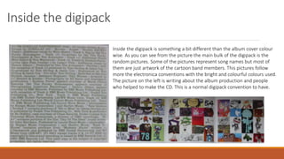 Inside the digipack
Inside the digipack is something a bit different than the album cover colour
wise. As you can see from the picture the main bulk of the digipack is the
random pictures. Some of the pictures represent song names but most of
them are just artwork of the cartoon band members. This pictures follow
more the electronica conventions with the bright and colourful colours used.
The picture on the left is writing about the album production and people
who helped to make the CD. This is a normal digipack convention to have.
 