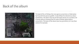 Back of the album
The back of the cd follows the more genre conventions of alternative
hip hop with the persons graffiti. It also follow the electronica colour
conventions. The album also has all the track names on it as does a lot
of bands albums showing that this album follows typical album
conventions. The back of the album also has promotion on it too their
website for example.
 