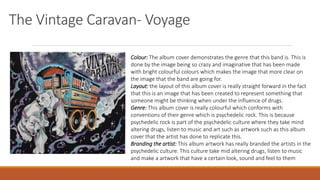 The Vintage Caravan- Voyage
Colour: The album cover demonstrates the genre that this band is. This is
done by the image being so crazy and imaginative that has been made
with bright colourful colours which makes the image that more clear on
the image that the band are going for.
Layout: the layout of this album cover is really straight forward in the fact
that this is an image that has been created to represent something that
someone might be thinking when under the influence of drugs.
Genre: This album cover is really colourful which conforms with
conventions of their genre which is psychedelic rock. This is because
psychedelic rock is part of the psychedelic culture where they take mind
altering drugs, listen to music and art such as artwork such as this album
cover that the artist has done to replicate this.
Branding the artist: This album artwork has really branded the artists in the
psychedelic culture. This culture take mid altering drugs, listen to music
and make a artwork that have a certain look, sound and feel to them
 