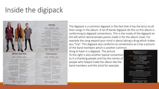 Inside the digipack
The digipack is a common digipack in the fact that it has the lyrics to all
their songs in the album. A lot of bands digipack do this so this album is
conforming to digipack conventions. This is the inside of the digipack on
the left which demonstrates points made in for the album cover. For
example the song expand your mind is about taking a drug which makes
you “trip”. This digipack also conforms to conventions as it has a picture
of the band members which is another common
thing to have in a digipack. The picture
To the right is also another typical convention
as it is thanking people and has the names of
people who helped make the album like the
band members and the artist for example.
 