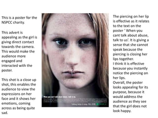 The piercing on her lip is effective as it relates to the text on the poster ‘ When you cant talk about abuse, talk to us’. It is giving a sense that she cannot speak because the piercing is closing her lips together. I think it is effective because you instantly notice the piercing on her lips. Overall, the poster looks appealing for its purpose, because it would address the audience as they see that the girl does not look happy.  This is a poster for the NSPCC charity.  This advert is appealing as the girl is giving direct contact towards the camera. This would make the audience more engaged and interacted with the poster. This shot is a close up shot, this enables the audience to view the expressions on her face and it shows her emotions, coming across as being quite sad.  