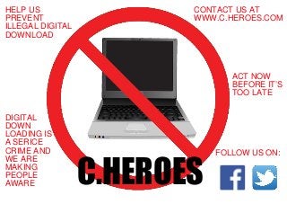 HELP US
PREVENT
ILLEGAL DIGITAL
DOWNLOAD
CONTACT US AT
WWW.C.HEROES.COM
DIGITAL
DOWN
LOADING IS
A SERICE
CRIME AND
WE ARE
MAKING
PEOPLE
AWARE
ACT NOW
BEFORE IT’S
TOO LATE
FOLLOW US ON:
C.HEROES
 