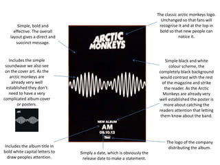 Simple, bold and
effective. The overall
layout gives a direct and
succinct message.
Includes the simple
soundwave we also see
on the cover art. As the
arctic monkeys are
already very well
established they don’t
need to have a very
complicated album cover
or posters.
Includes the album title in
bold white capital letters to
draw peoples attention.
Simply a date, which is obviously the
release date to make a statement.
The logo of the company
distributing the album.
Simple black and white
colour scheme, the
completely black background
would contrast with the rest
of the magazine and strike
the reader. As the Arctic
Monkeys are already very
well established the poster is
more about catching the
readers attention that letting
them know about the band.
The classic arctic monkeys logo.
Unchanged so that fans will
recognise it and at the top in
bold so that new people can
notice it.
 