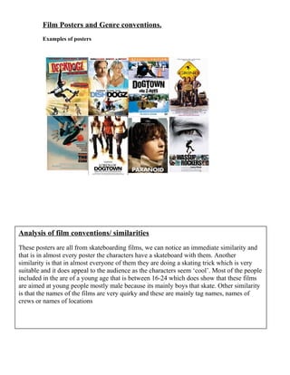 Film Posters and Genre conventions.
Examples of posters

Analysis of film conventions/ similarities
These posters are all from skateboarding films, we can notice an immediate similarity and
that is in almost every poster the characters have a skateboard with them. Another
similarity is that in almost everyone of them they are doing a skating trick which is very
suitable and it does appeal to the audience as the characters seem ‘cool’. Most of the people
included in the are of a young age that is between 16-24 which does show that these films
are aimed at young people mostly male because its mainly boys that skate. Other similarity
is that the names of the films are very quirky and these are mainly tag names, names of
crews or names of locations

 