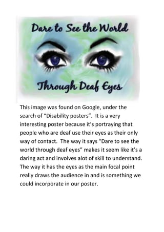 -285750-228600This image was found on Google, under the search of “Disability posters”.  It is a very interesting poster because it’s portraying that people who are deaf use their eyes as their only way of contact.  The way it says “Dare to see the world through deaf eyes” makes it seem like it’s a daring act and involves alot of skill to understand. The way it has the eyes as the main focal point really draws the audience in and is something we could incorporate in our poster. <br />-361950-533400<br />This poster makes it look like the women at the front, left of the frame is quite a hidden, shy, innocent person as you can only see half of her face. The women behind her is very close to her which represents over powering or patronising. The sharp focus used makes it come across though every aspect is important in the image. The red title connotates death and blood. <br />-285750-76200<br />This image is a very technical image, which uses the latest technology for example Photoshop which we could incorporate into our poster portraying the way technology has changed throughout the years. Although instead of a truck we would use the brick which is quite a main aspect of our short film. It is very colourful and eye-catching which would be a good quality to add into our poster.<br />
