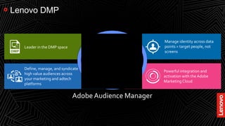 19
Lenovo DMP
Powerful integration and
activation with the Adobe
Marketing Cloud
Manage identity across data
points = target people, not
screens
Define, manage, and syndicate
high value audiences across
your marketing and adtech
platforms
Leader in the DMP space
Adobe Audience Manager
 