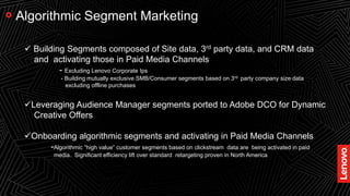 23
Algorithmic Segment Marketing
 Building Segments composed of Site data, 3rd party data, and CRM data
and activating those in Paid Media Channels
- Excluding Lenovo Corporate Ips
- Building mutually exclusive SMB/Consumer segments based on 3rd party company size data
excluding offline purchases
Leveraging Audience Manager segments ported to Adobe DCO for Dynamic
Creative Offers
Onboarding algorithmic segments and activating in Paid Media Channels
-Algorithmic “high value” customer segments based on clickstream data are being activated in paid
media. Significant efficiency lift over standard retargeting proven in North America
 