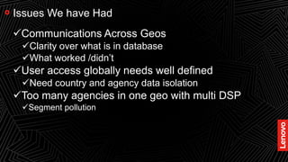 28
Issues We have Had
Communications Across Geos
Clarity over what is in database
What worked /didn’t
User access globally needs well defined
Need country and agency data isolation
Too many agencies in one geo with multi DSP
Segment pollution
 
