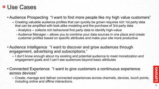 32
Use Cases
• Audience Prospecting “I want to find more people like my high value customers”
– Creating valuable audience profiles that can quickly be grown requires rich 1st party data
that can be amplified with look-alike modeling and the purchase of 3rd party data
- Analytics – collects rich behavioral first party data to identify high-value
- Audience Manager – allows you to combine your data sources in one place and create
customer profiles based on specific attributes and make your site more productive
• Audience Intelligence “I want to discover and grow audiences through
engagement, advertising and subscriptions.”
– I don’t know enough about my existing and potential audience to meet monetization and
engagement goals and I can’t see audiences beyond basic attributes
• Connected Experience “I want to give customers a continuous experience
across devices”
– Create, manage and deliver connected experiences across channels, devices, touch points,
including online and offline interactions.
 