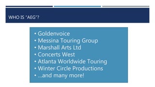 WHO IS “AEG”?
• Goldenvoice
• Messina Touring Group
• Marshall Arts Ltd
• Concerts West
• Atlanta Worldwide Touring
• Winter Circle Productions
• …and many more!
 