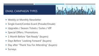 EMAIL CAMPAIGN TYPES
 Weekly or Monthly Newsletter
 Single Event/Combo Ecard (Presale/Onsale)
 Upgrades / Season Tickets / Suites / VIP
 Special Offers / Promotions
 1 Month Before “Get Ready” (buyers)
 Days Before “Looking Forward” (buyers)
 Day after “Thank You For Attending” (buyers)
 Surveys
 