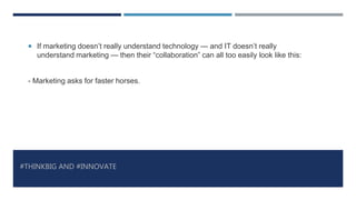 #THINKBIG AND #INNOVATE
 If marketing doesn’t really understand technology — and IT doesn’t really
understand marketing — then their “collaboration” can all too easily look like this:
- Marketing asks for faster horses.
 