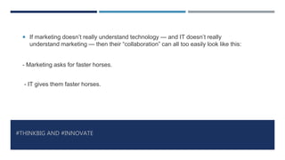 #THINKBIG AND #INNOVATE
 If marketing doesn’t really understand technology — and IT doesn’t really
understand marketing — then their “collaboration” can all too easily look like this:
- Marketing asks for faster horses.
- IT gives them faster horses.
 